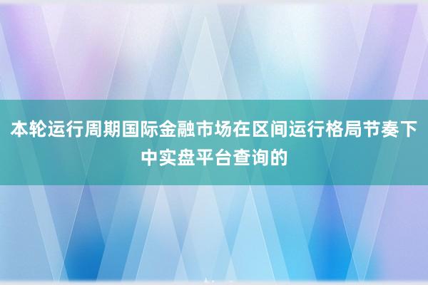 本轮运行周期国际金融市场在区间运行格局节奏下中实盘平台查询的