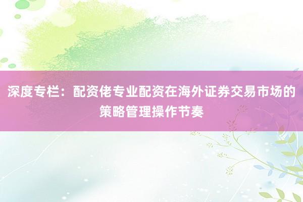 深度专栏：配资佬专业配资在海外证券交易市场的策略管理操作节奏