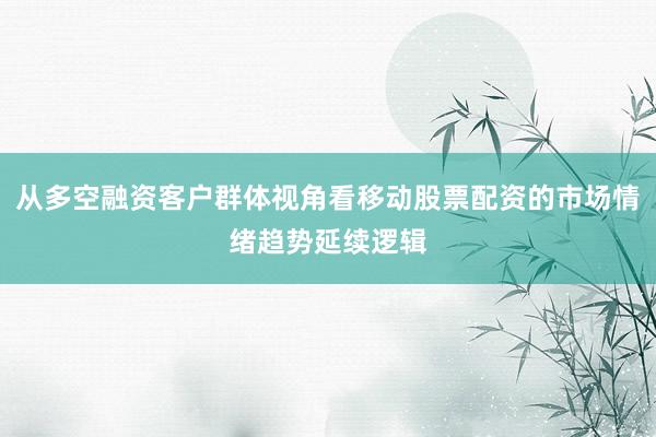 从多空融资客户群体视角看移动股票配资的市场情绪趋势延续逻辑
