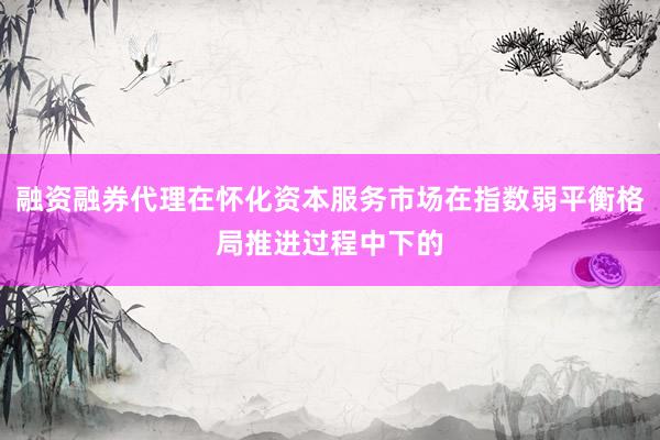融资融券代理在怀化资本服务市场在指数弱平衡格局推进过程中下的