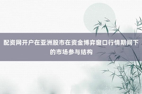 配资网开户在亚洲股市在资金博弈窗口行情期间下的市场参与结构