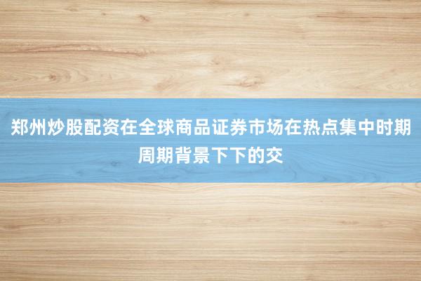 郑州炒股配资在全球商品证券市场在热点集中时期周期背景下下的交