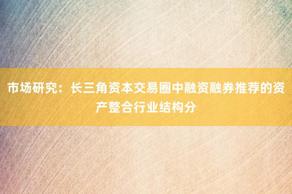 市场研究：长三角资本交易圈中融资融券推荐的资产整合行业结构分