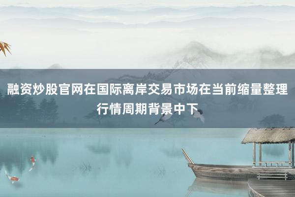 融资炒股官网在国际离岸交易市场在当前缩量整理行情周期背景中下