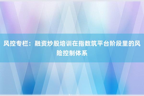 风控专栏：融资炒股培训在指数筑平台阶段里的风险控制体系