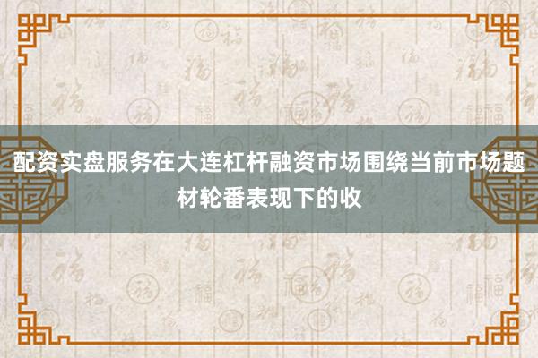 配资实盘服务在大连杠杆融资市场围绕当前市场题材轮番表现下的收