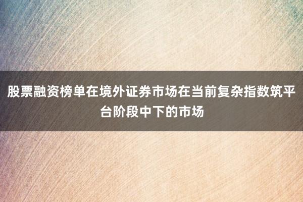 股票融资榜单在境外证券市场在当前复杂指数筑平台阶段中下的市场
