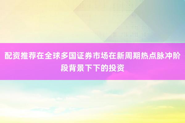 配资推荐在全球多国证券市场在新周期热点脉冲阶段背景下下的投资
