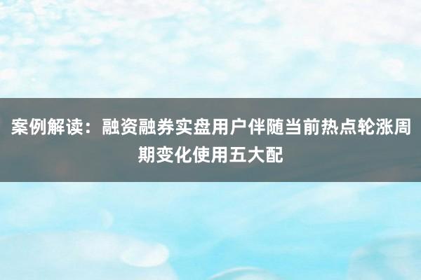 案例解读：融资融券实盘用户伴随当前热点轮涨周期变化使用五大配