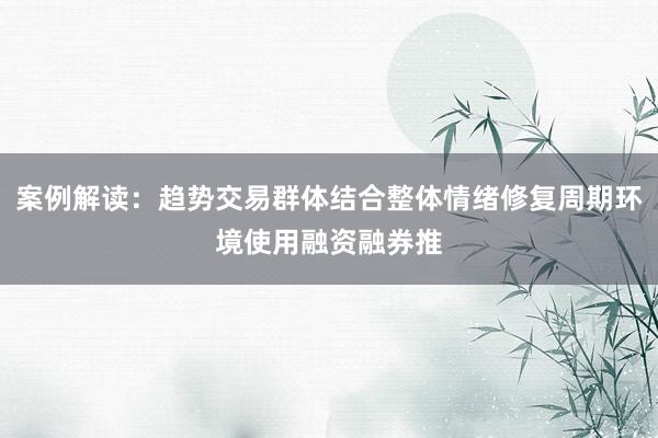 案例解读：趋势交易群体结合整体情绪修复周期环境使用融资融券推