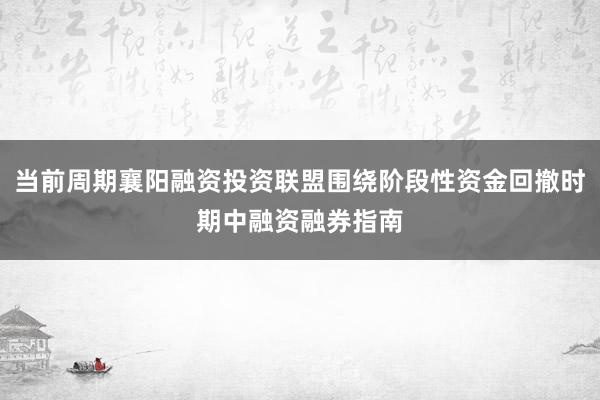 当前周期襄阳融资投资联盟围绕阶段性资金回撤时期中融资融券指南