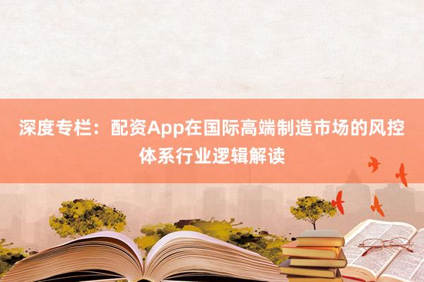 深度专栏：配资App在国际高端制造市场的风控体系行业逻辑解读