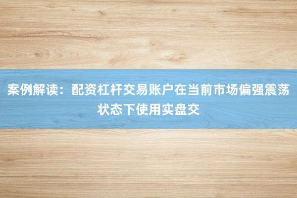 案例解读：配资杠杆交易账户在当前市场偏强震荡状态下使用实盘交