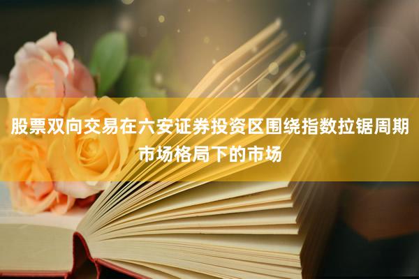 股票双向交易在六安证券投资区围绕指数拉锯周期市场格局下的市场