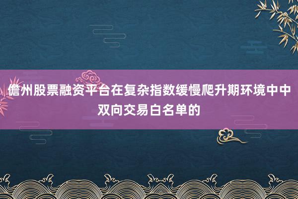 儋州股票融资平台在复杂指数缓慢爬升期环境中中双向交易白名单的