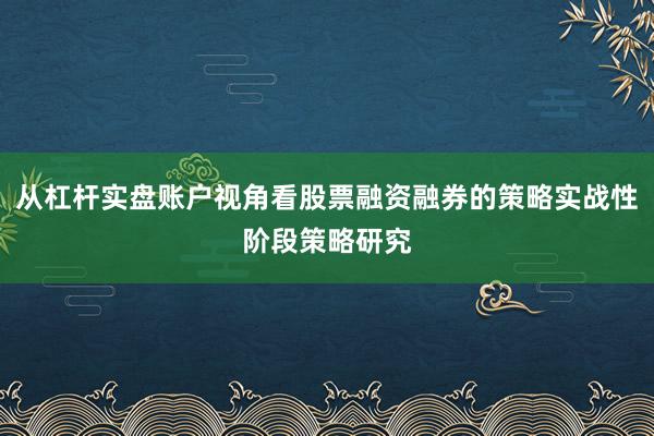 从杠杆实盘账户视角看股票融资融券的策略实战性阶段策略研究