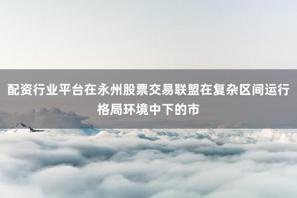 配资行业平台在永州股票交易联盟在复杂区间运行格局环境中下的市