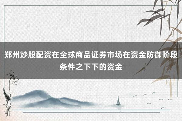 郑州炒股配资在全球商品证券市场在资金防御阶段条件之下下的资金