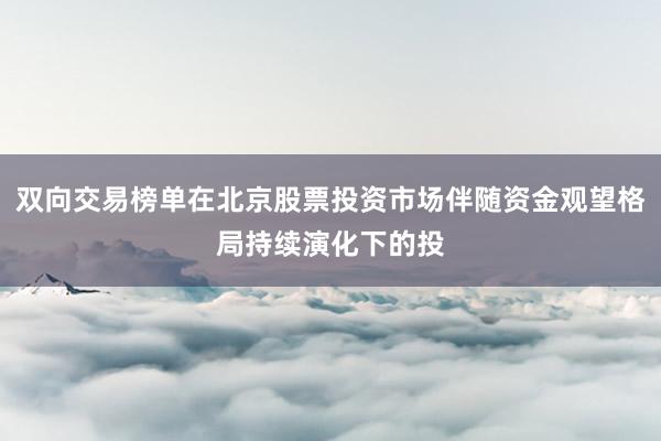 双向交易榜单在北京股票投资市场伴随资金观望格局持续演化下的投