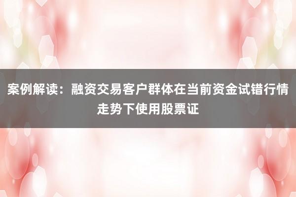 案例解读：融资交易客户群体在当前资金试错行情走势下使用股票证