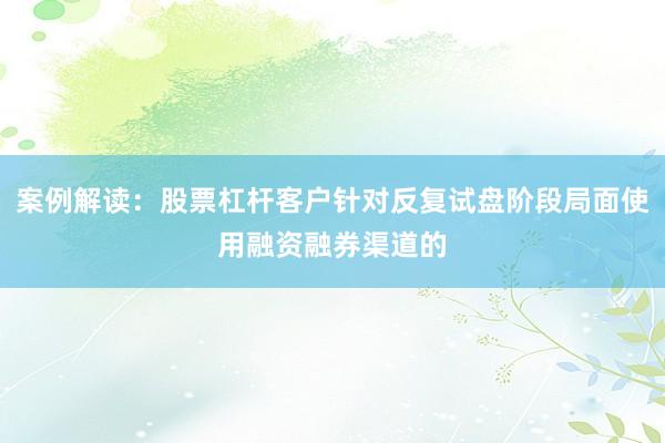 案例解读：股票杠杆客户针对反复试盘阶段局面使用融资融券渠道的