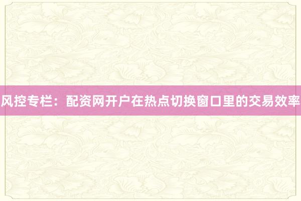 风控专栏：配资网开户在热点切换窗口里的交易效率
