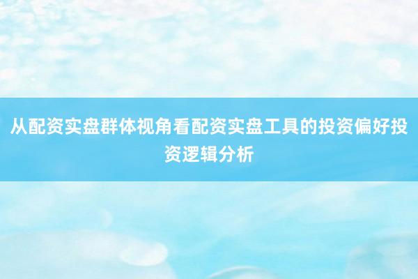从配资实盘群体视角看配资实盘工具的投资偏好投资逻辑分析