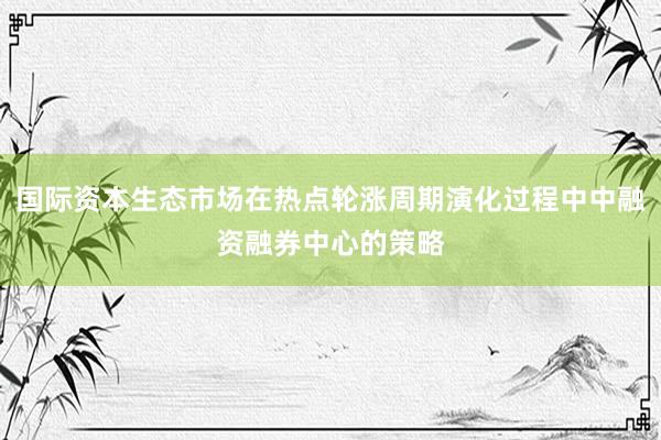 国际资本生态市场在热点轮涨周期演化过程中中融资融券中心的策略