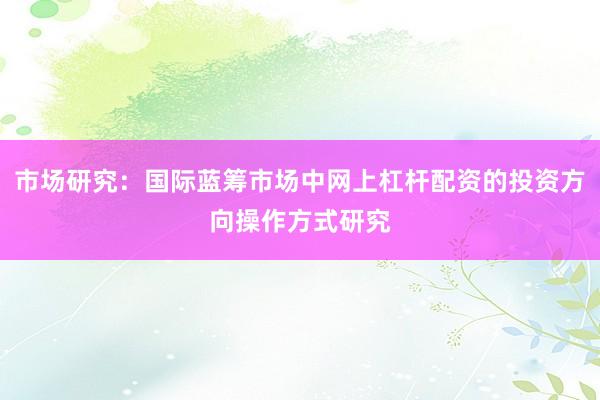 市场研究：国际蓝筹市场中网上杠杆配资的投资方向操作方式研究
