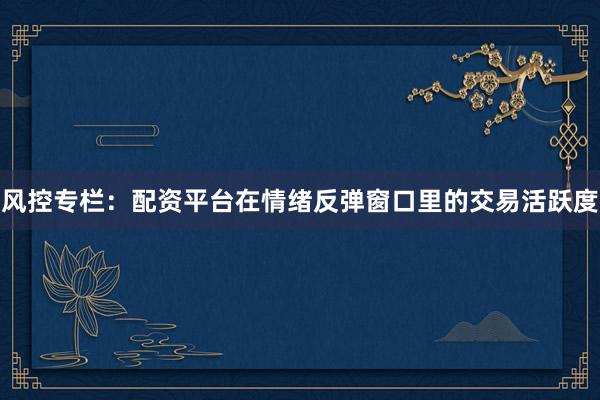 风控专栏：配资平台在情绪反弹窗口里的交易活跃度