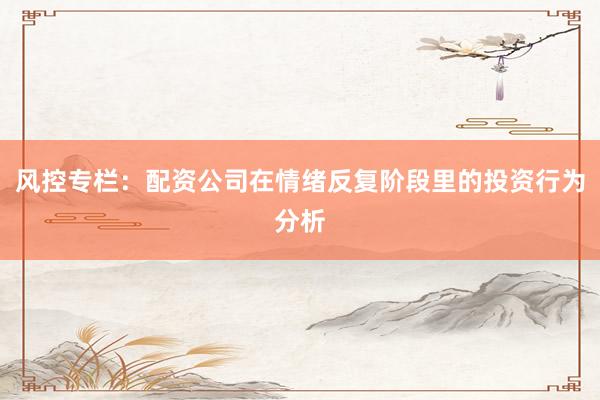 风控专栏：配资公司在情绪反复阶段里的投资行为分析
