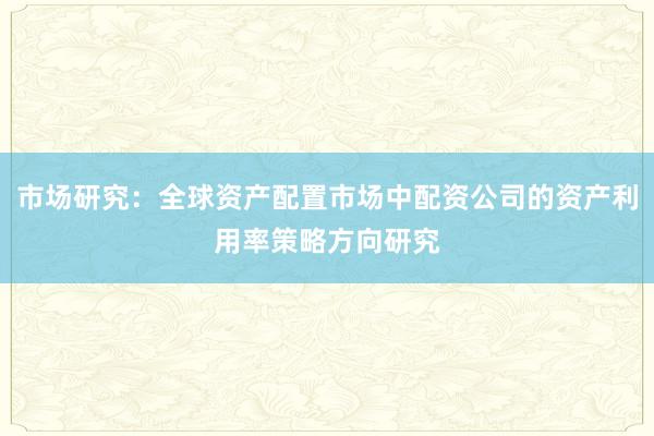 市场研究：全球资产配置市场中配资公司的资产利用率策略方向研究