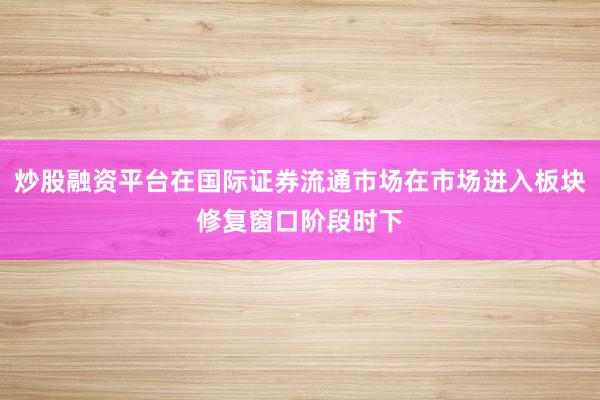 炒股融资平台在国际证券流通市场在市场进入板块修复窗口阶段时下