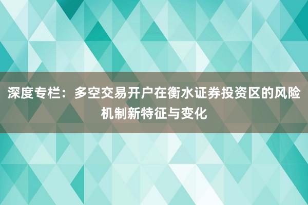 深度专栏：多空交易开户在衡水证券投资区的风险机制新特征与变化