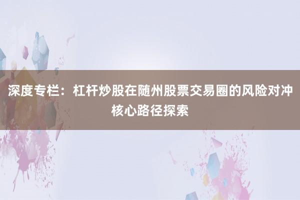 深度专栏：杠杆炒股在随州股票交易圈的风险对冲核心路径探索