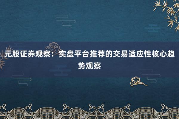 元股证券观察：实盘平台推荐的交易适应性核心趋势观察