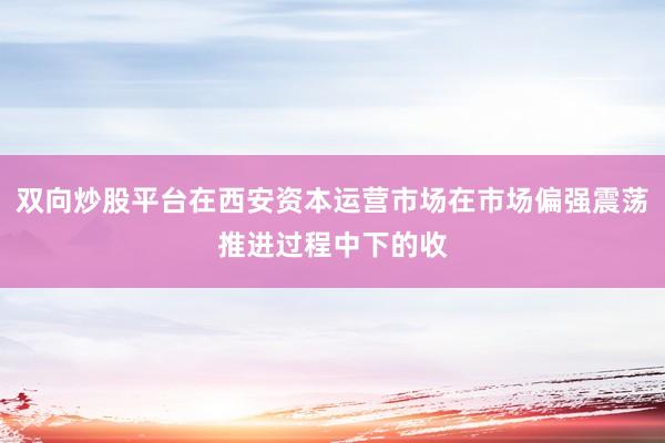 双向炒股平台在西安资本运营市场在市场偏强震荡推进过程中下的收