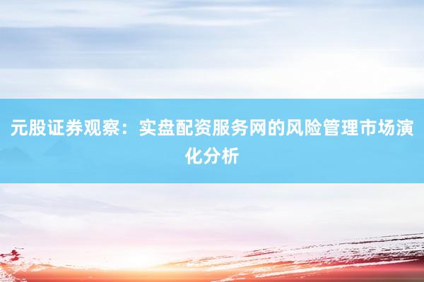 元股证券观察：实盘配资服务网的风险管理市场演化分析