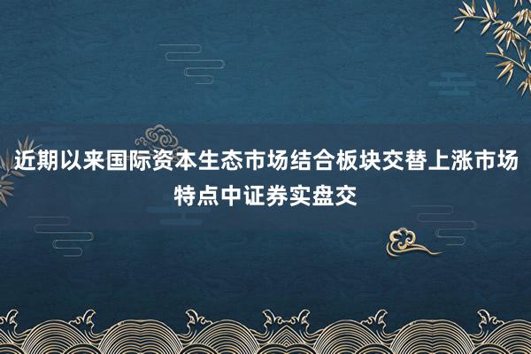 近期以来国际资本生态市场结合板块交替上涨市场特点中证券实盘交