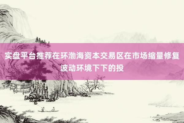 实盘平台推荐在环渤海资本交易区在市场缩量修复波动环境下下的投