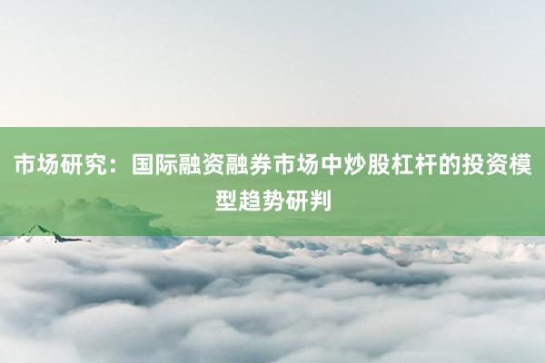 市场研究：国际融资融券市场中炒股杠杆的投资模型趋势研判