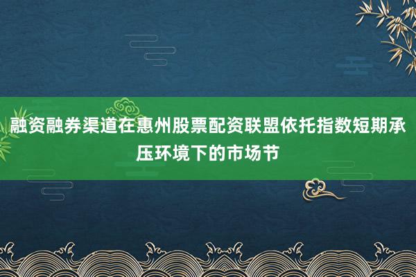 融资融券渠道在惠州股票配资联盟依托指数短期承压环境下的市场节