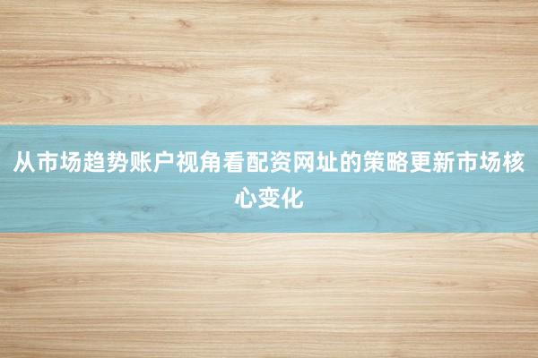 从市场趋势账户视角看配资网址的策略更新市场核心变化