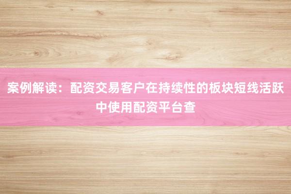 案例解读：配资交易客户在持续性的板块短线活跃中使用配资平台查