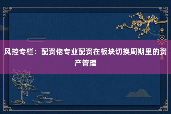 风控专栏：配资佬专业配资在板块切换周期里的资产管理