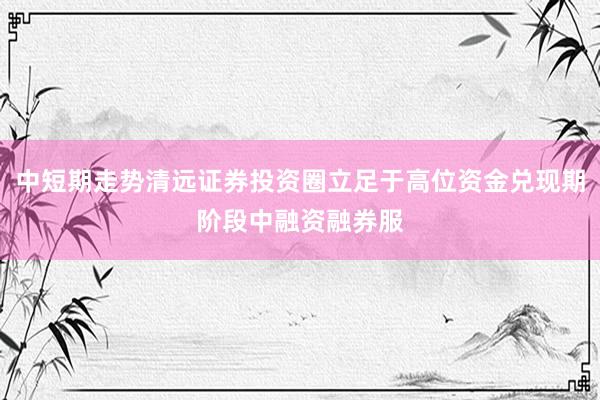 中短期走势清远证券投资圈立足于高位资金兑现期阶段中融资融券服