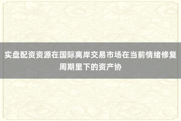 实盘配资资源在国际离岸交易市场在当前情绪修复周期里下的资产协
