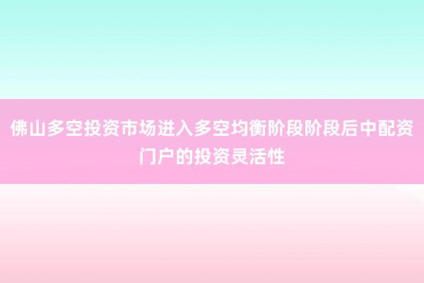 佛山多空投资市场进入多空均衡阶段阶段后中配资门户的投资灵活性