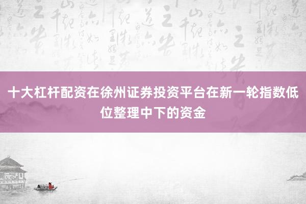 十大杠杆配资在徐州证券投资平台在新一轮指数低位整理中下的资金