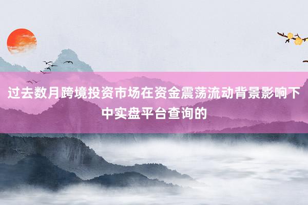 过去数月跨境投资市场在资金震荡流动背景影响下中实盘平台查询的